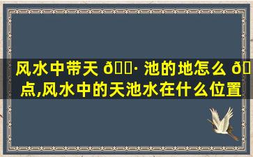 风水中带天 🌷 池的地怎么 🐒 点,风水中的天池水在什么位置称作天池水